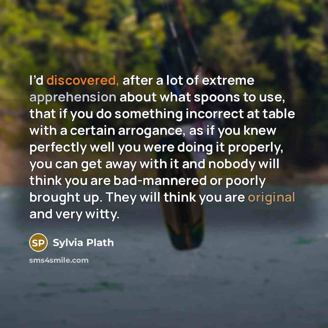 “I’d discovered, after a lot of extreme apprehension about what spoons to use, that if you do something incorrect at table with a certain arrogance, as if you knew perfectly well you were doing it properly, you can get away with it and nobody will think you are bad-mannered or poorly brought up…” quote by Sylvia Plath