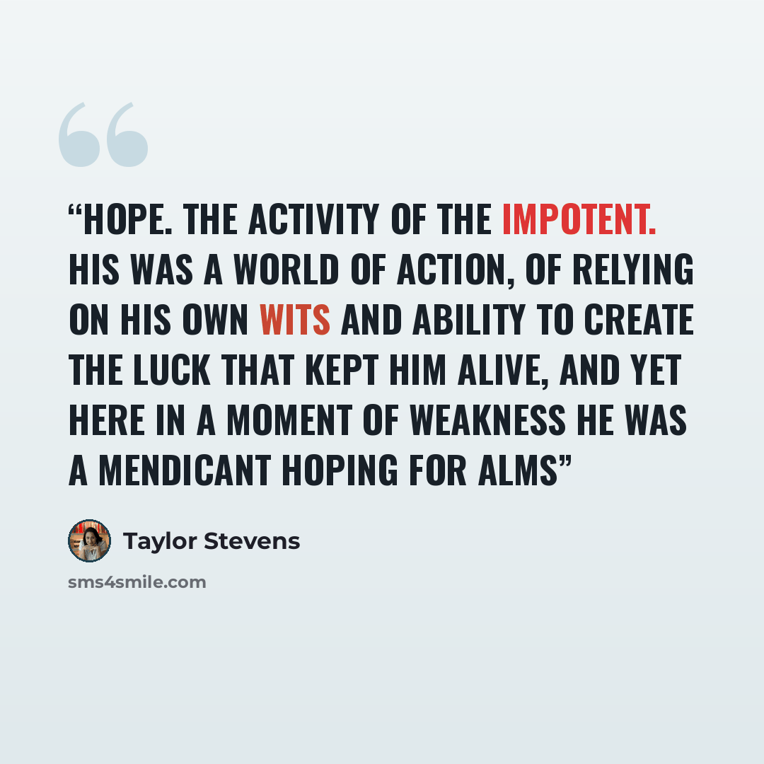 “Hope. The activity of the impotent. His was a world of action, of relying on his own wits and ability to create the luck that kept him alive, and yet here in a moment of weakness he was a mendicant hoping for alms” quote by Taylor Stevens