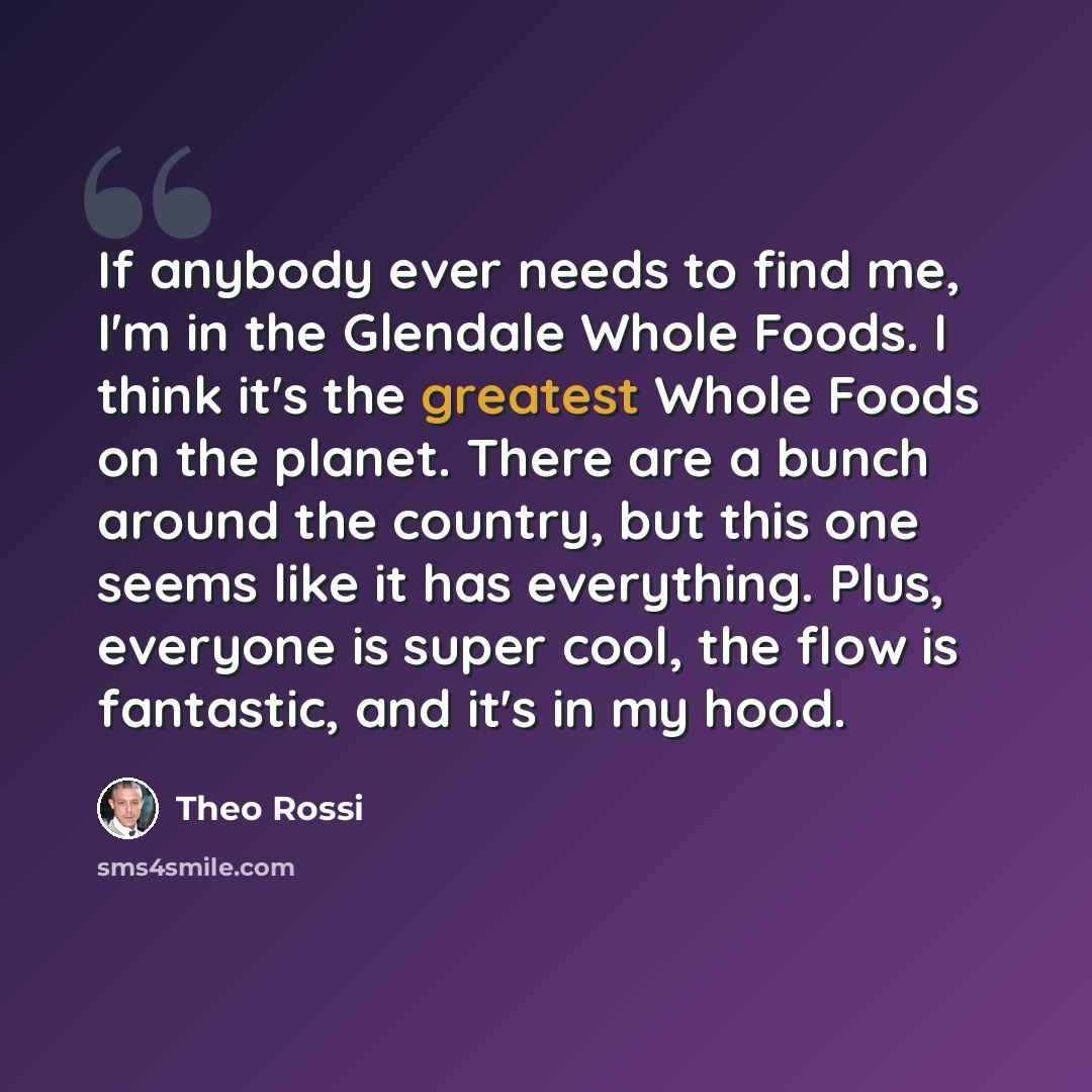 “If anybody ever needs to find me, I'm in the Glendale Whole Foods. I think it's the greatest Whole Foods on the planet. There are a bunch around the country, but this one seems like it has everything. Plus, everyone is super cool, the flow is fantastic, and it's in my hood.” quote by Theo Rossi