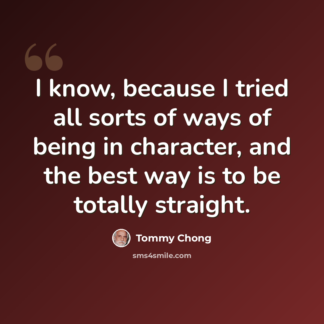 “I know, because I tried all sorts of ways of being in character, and the best way is to be totally straight.” quote by Tommy Chong