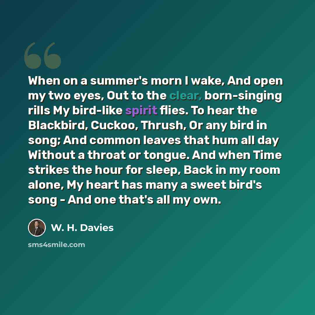 “When on a summer's morn I wake, And open my two eyes, Out to the clear, born-singing rills My bird-like spirit flies. To hear the Blackbird, Cuckoo, Thrush, Or any bird in song; And common leaves that hum all day Without a throat or tongue. And when Time strikes the hour for sleep, Back in my room…” quote by W. H. Davies