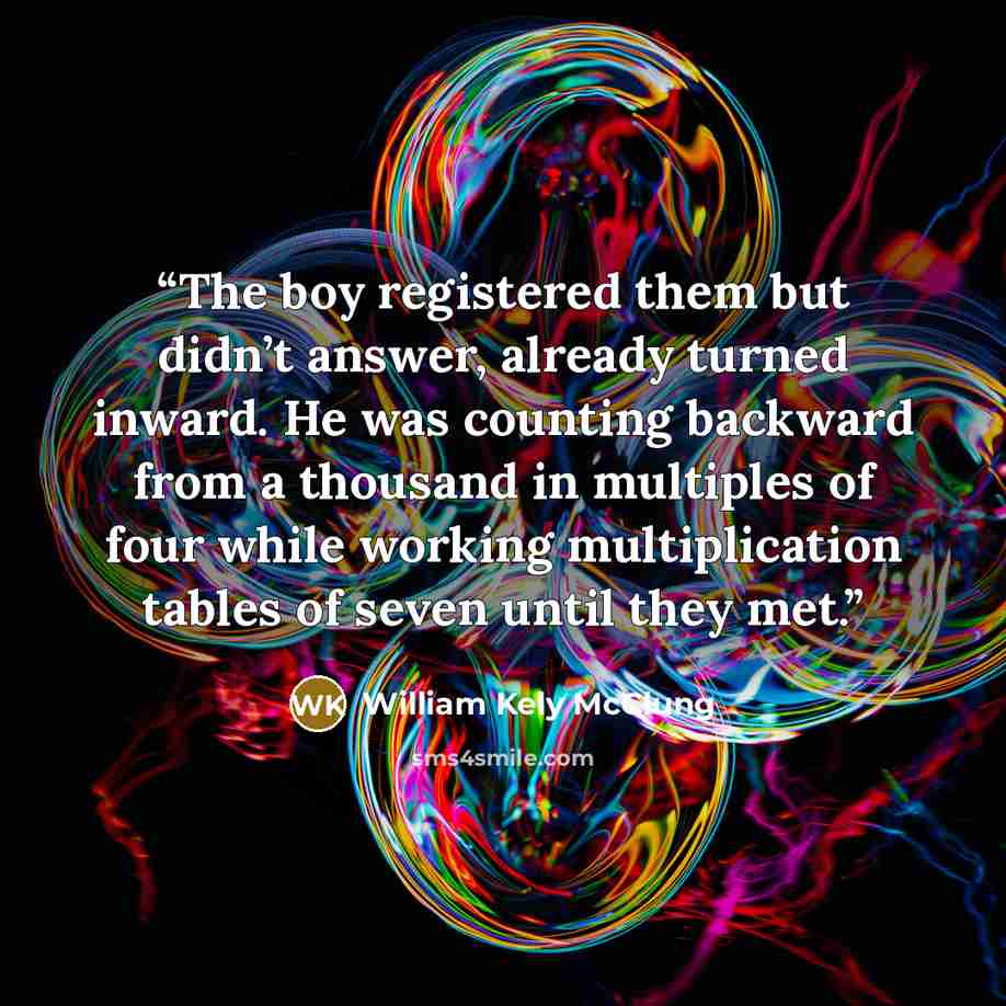 “The boy registered them but didn’t answer, already turned inward. He was counting backward from a thousand in multiples of four while working multiplication tables of seven until they met.” quote by William Kely McClung