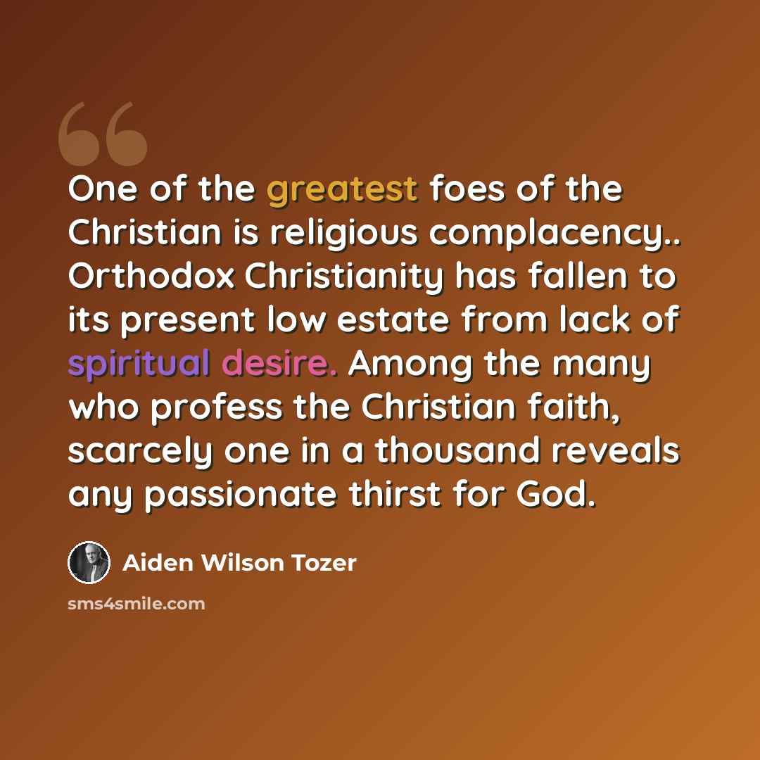 “One of the greatest foes of the Christian is religious complacency.. Orthodox Christianity has fallen to its present low estate from lack of spiritual desire. Among the many who profess the Christian faith, scarcely one in a thousand reveals any passionate thirst for God.” quote by Aiden Wilson Tozer