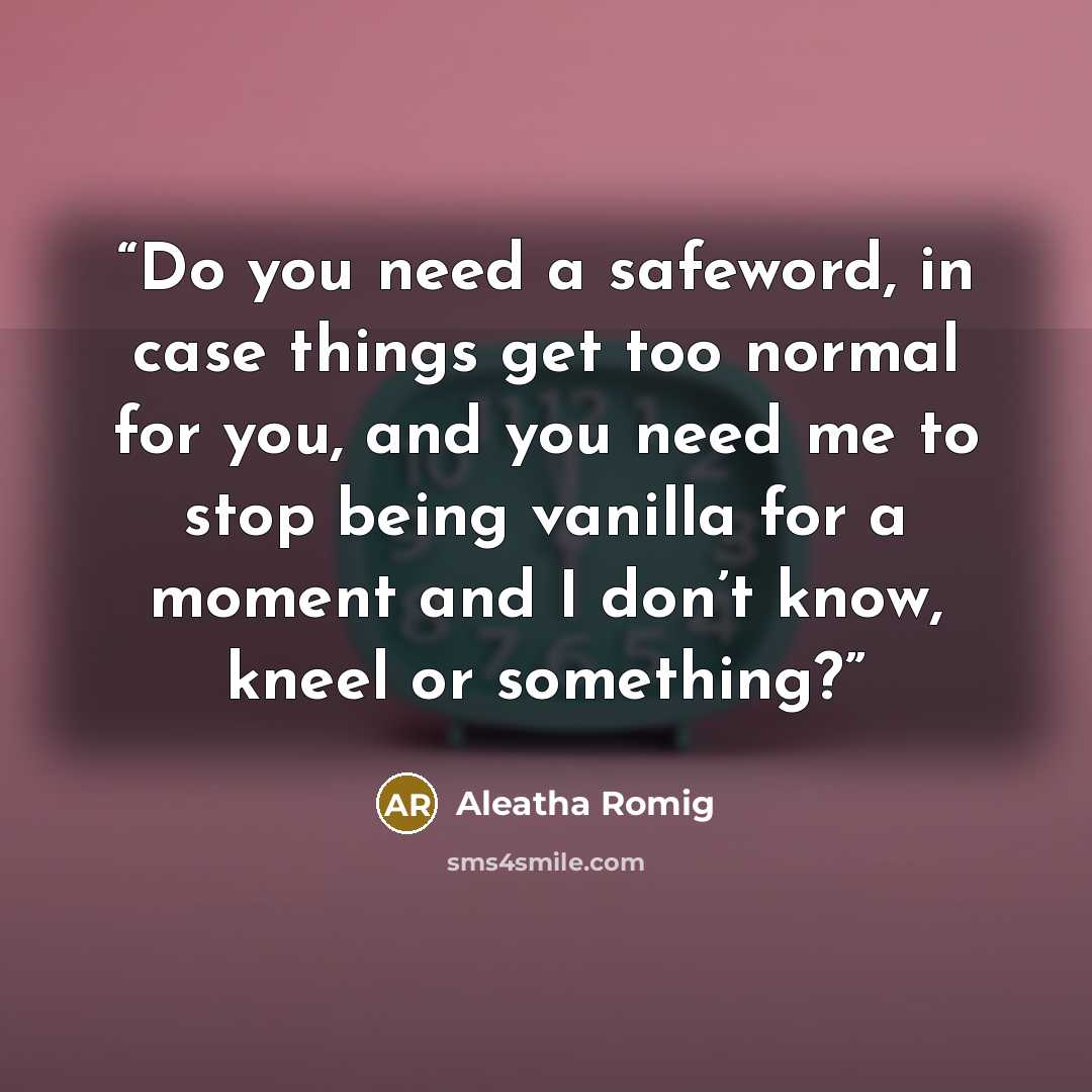“Do you need a safeword, in case things get too normal for you, and you need me to stop being vanilla for a moment and I don’t know, kneel or something?” quote by Aleatha Romig