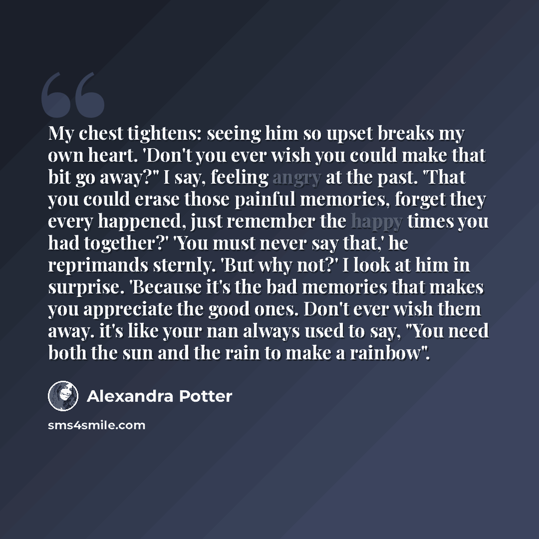 “My chest tightens: seeing him so upset breaks my own heart. 'Don't you ever wish you could make that bit go away?" I say, feeling angry at the past. 'That you could erase those painful memories, forget they every happened, just remember the happy times you had together?' 'You must never say that,'…” quote by Alexandra Potter