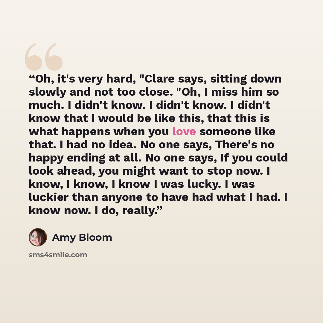 “Oh, it's very hard, "Clare says, sitting down slowly and not too close. "Oh, I miss him so much. I didn't know. I didn't know. I didn't know that I would be like this, that this is what happens when you love someone like that. I had no idea. No one says, There's no happy ending at all. No one…” quote by Amy Bloom