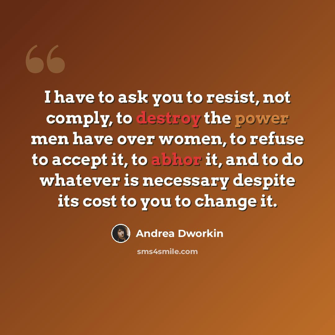 “I have to ask you to resist, not comply, to destroy the power men have over women, to refuse to accept it, to abhor it, and to do whatever is necessary despite its cost to you to change it.” quote by Andrea Dworkin