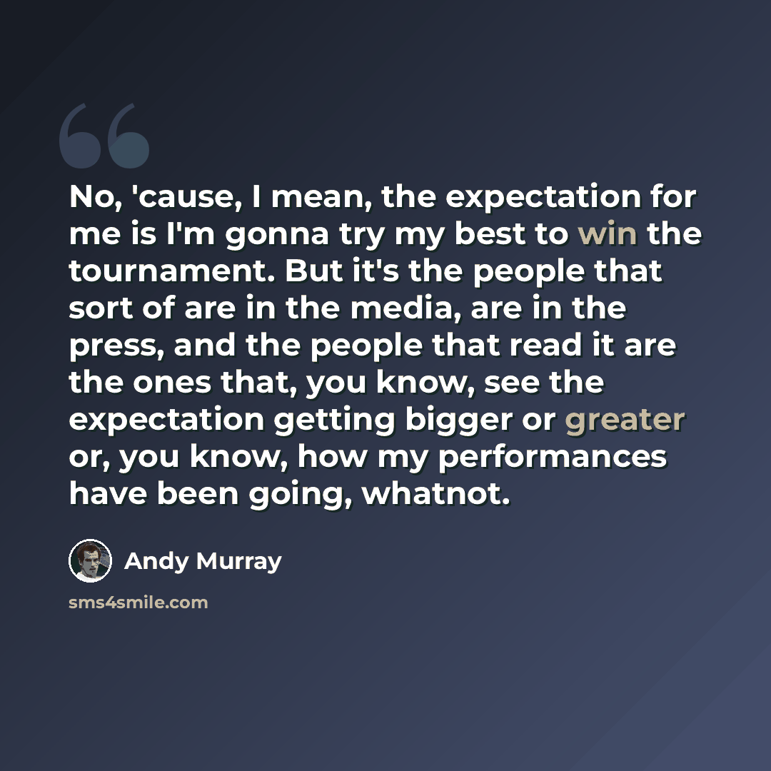 “No, 'cause, I mean, the expectation for me is I'm gonna try my best to win the tournament. But it's the people that sort of are in the media, are in the press, and the people that read it are the ones that, you know, see the expectation getting bigger or greater or, you know, how my performances…” quote by Andy Murray