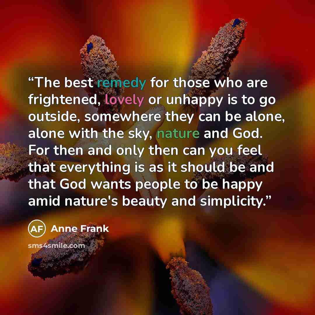 “The best remedy for those who are frightened, lovely or unhappy is to go outside, somewhere they can be alone, alone with the sky, nature and God. For then and only then can you feel that everything is as it should be and that God wants people to be happy amid nature's beauty and simplicity.” quote by Anne Frank