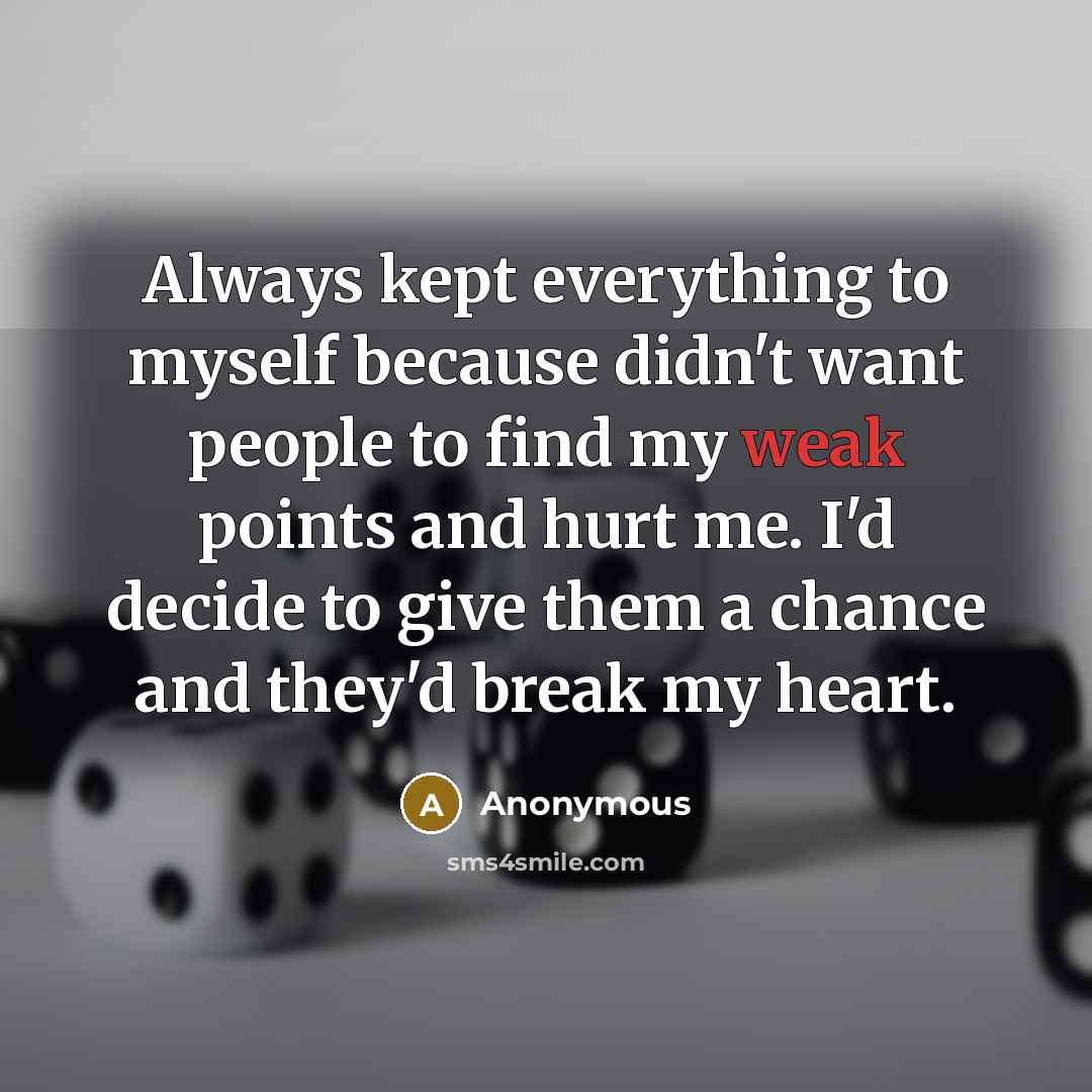 “Always kept everything to myself because didn't want people to find my weak points and hurt me. I'd decide to give them a chance and they'd break my heart.” quote by Anonymous