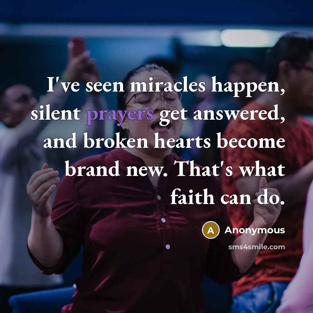 “I've seen miracles happen, silent prayers get answered, and broken hearts become brand new. That's what faith can do.” quote by Anonymous