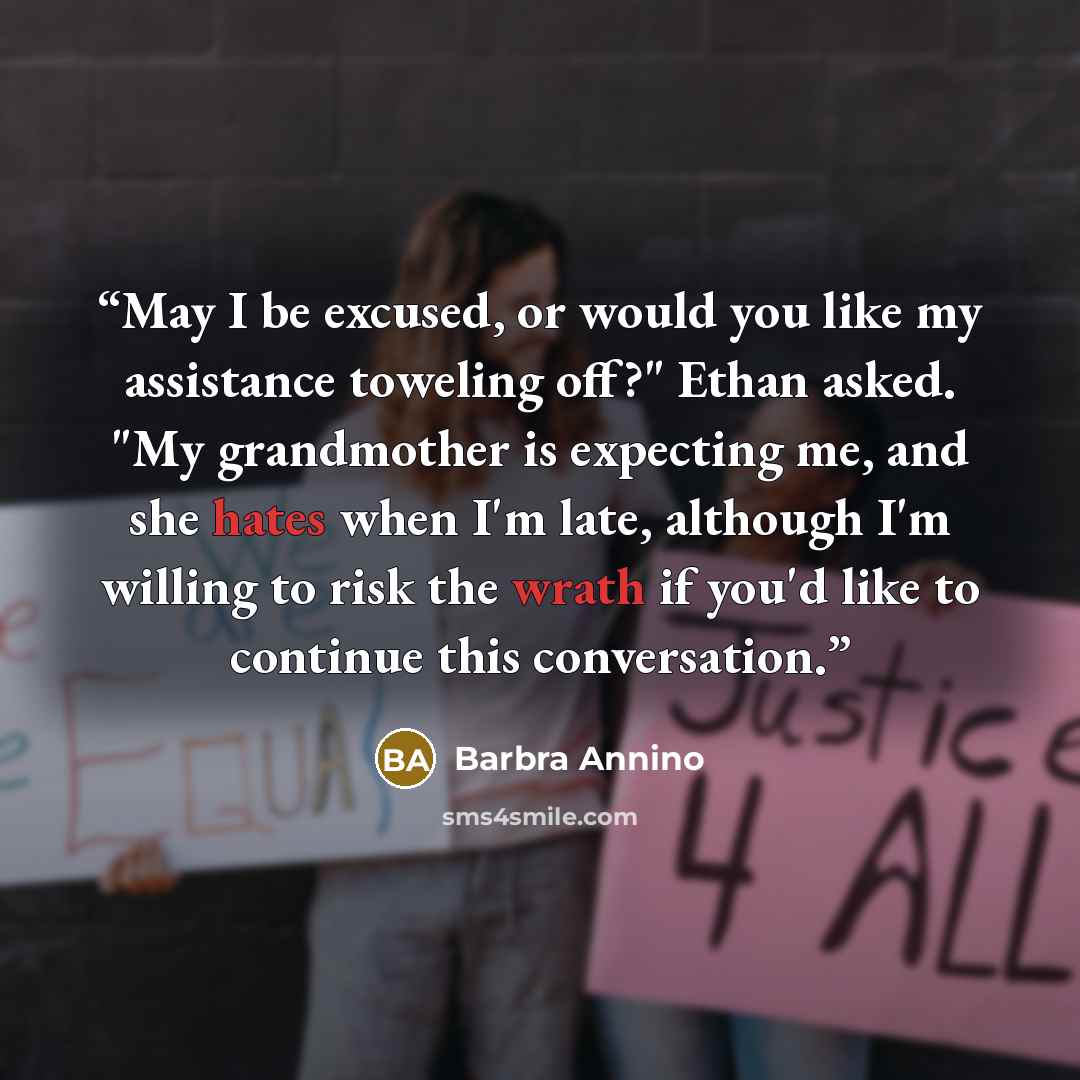“May I be excused, or would you like my assistance toweling off?" Ethan asked. "My grandmother is expecting me, and she hates when I'm late, although I'm willing to risk the wrath if you'd like to continue this conversation.” quote by Barbra Annino