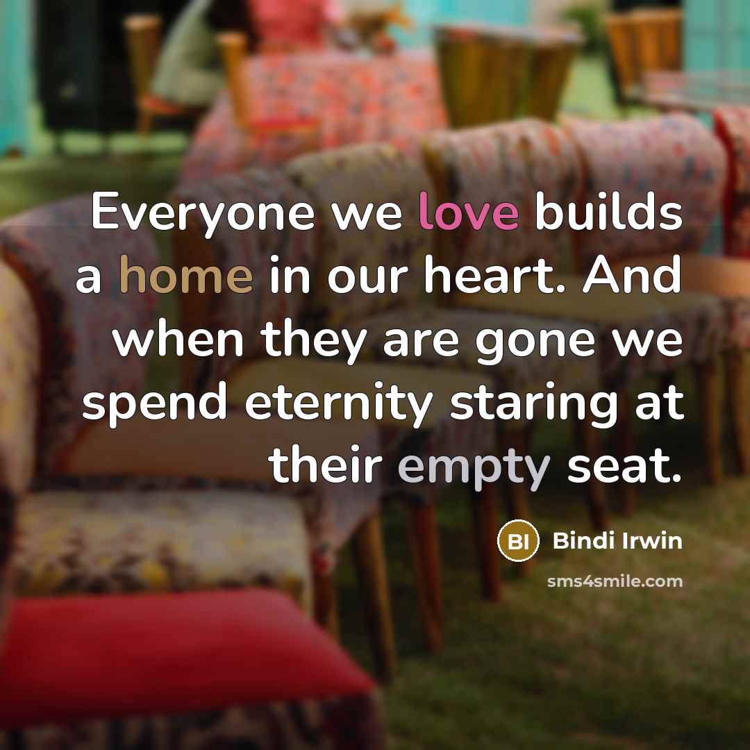 “Everyone we love builds a home in our heart. And when they are gone we spend eternity staring at their empty seat.” quote by Bindi Irwin