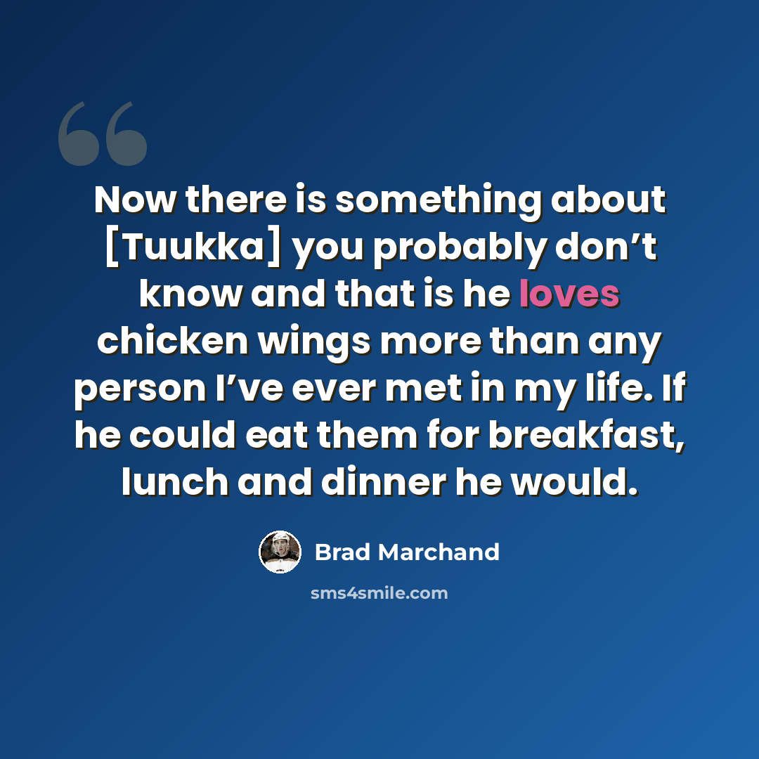 “Now there is something about [Tuukka] you probably don’t know and that is he loves chicken wings more than any person I’ve ever met in my life. If he could eat them for breakfast, lunch and dinner he would.” quote by Brad Marchand