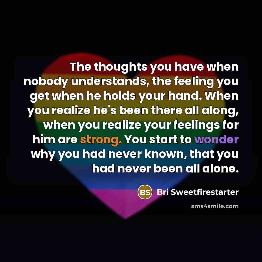 “The thoughts you have when nobody understands, the feeling you get when he holds your hand. When you realize he's been there all along, when you realize your feelings for him are strong. You start to wonder why you had never known, that you had never been all alone.” quote by Bri Sweetfirestarter