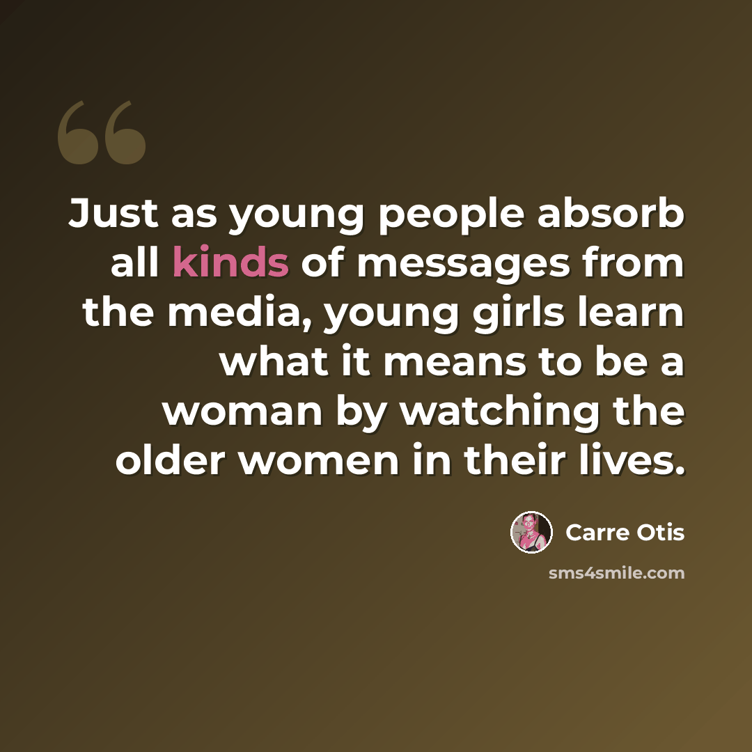 “Just as young people absorb all kinds of messages from the media, young girls learn what it means to be a woman by watching the older women in their lives.” quote by Carre Otis