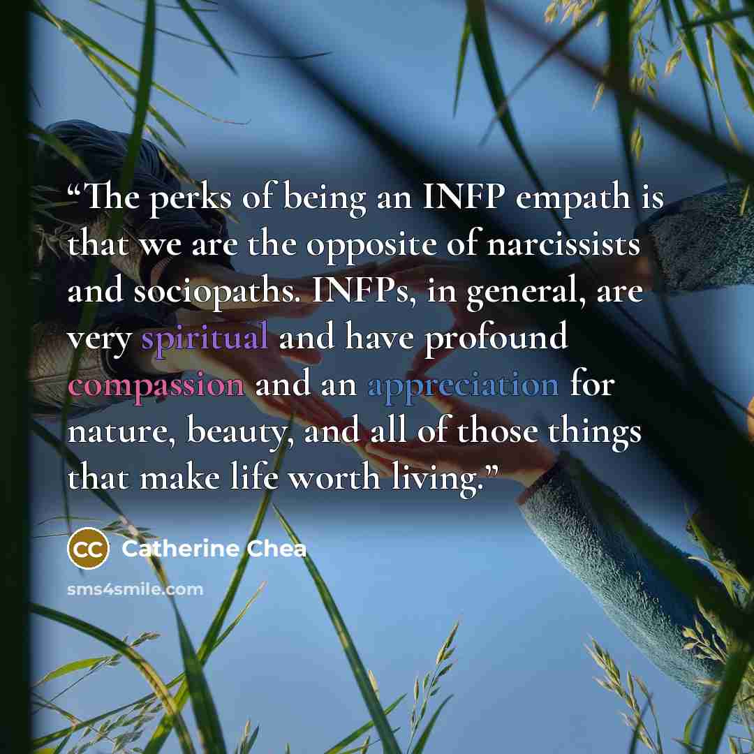 “The perks of being an INFP empath is that we are the opposite of narcissists and sociopaths. INFPs, in general, are very spiritual and have profound compassion and an appreciation for nature, beauty, and all of those things that make life worth living.” quote by Catherine Chea