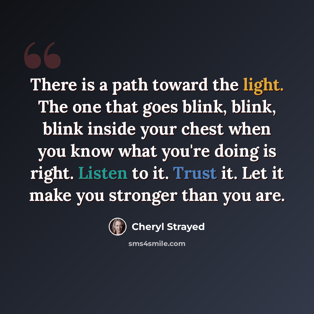 “There is a path toward the light. The one that goes blink, blink, blink inside your chest when you know what you're doing is right. Listen to it. Trust it. Let it make you stronger than you are.” quote by Cheryl Strayed