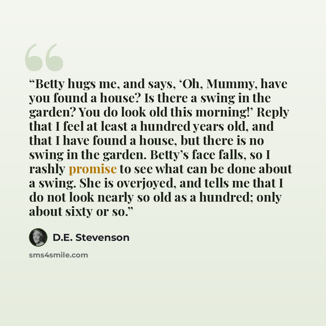 “Betty hugs me, and says, ‘Oh, Mummy, have you found a house? Is there a swing in the garden? You do look old this morning!’ Reply that I feel at least a hundred years old, and that I have found a house, but there is no swing in the garden. Betty’s face falls, so I rashly promise to see what can be…” quote by D.E. Stevenson