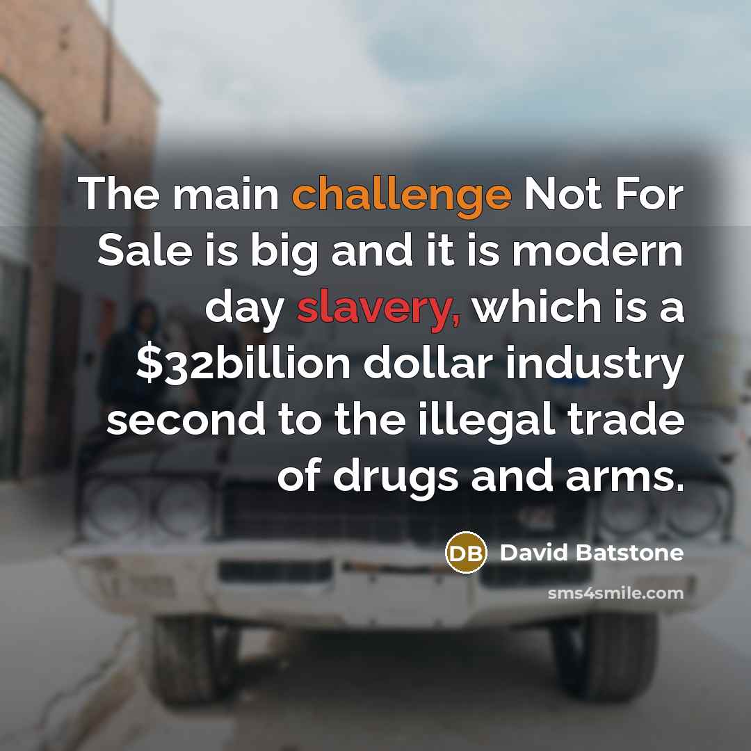 “The main challenge Not For Sale is big and it is modern day slavery, which is a $32billion dollar industry second to the illegal trade of drugs and arms.” quote by David Batstone