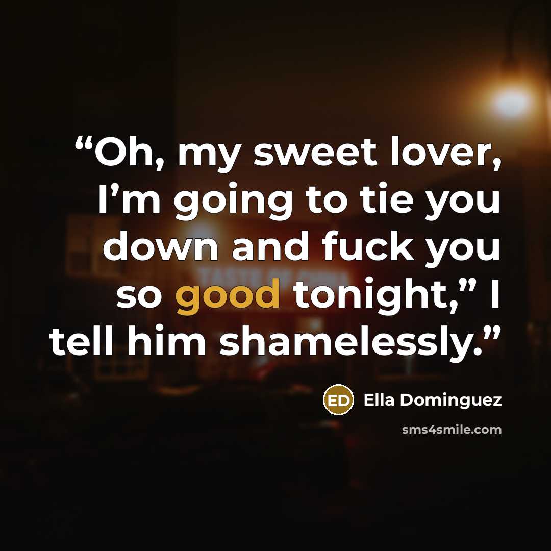 “Oh, my sweet lover, I’m going to tie you down and fuck you so good tonight,” I tell him shamelessly.” quote by Ella Dominguez