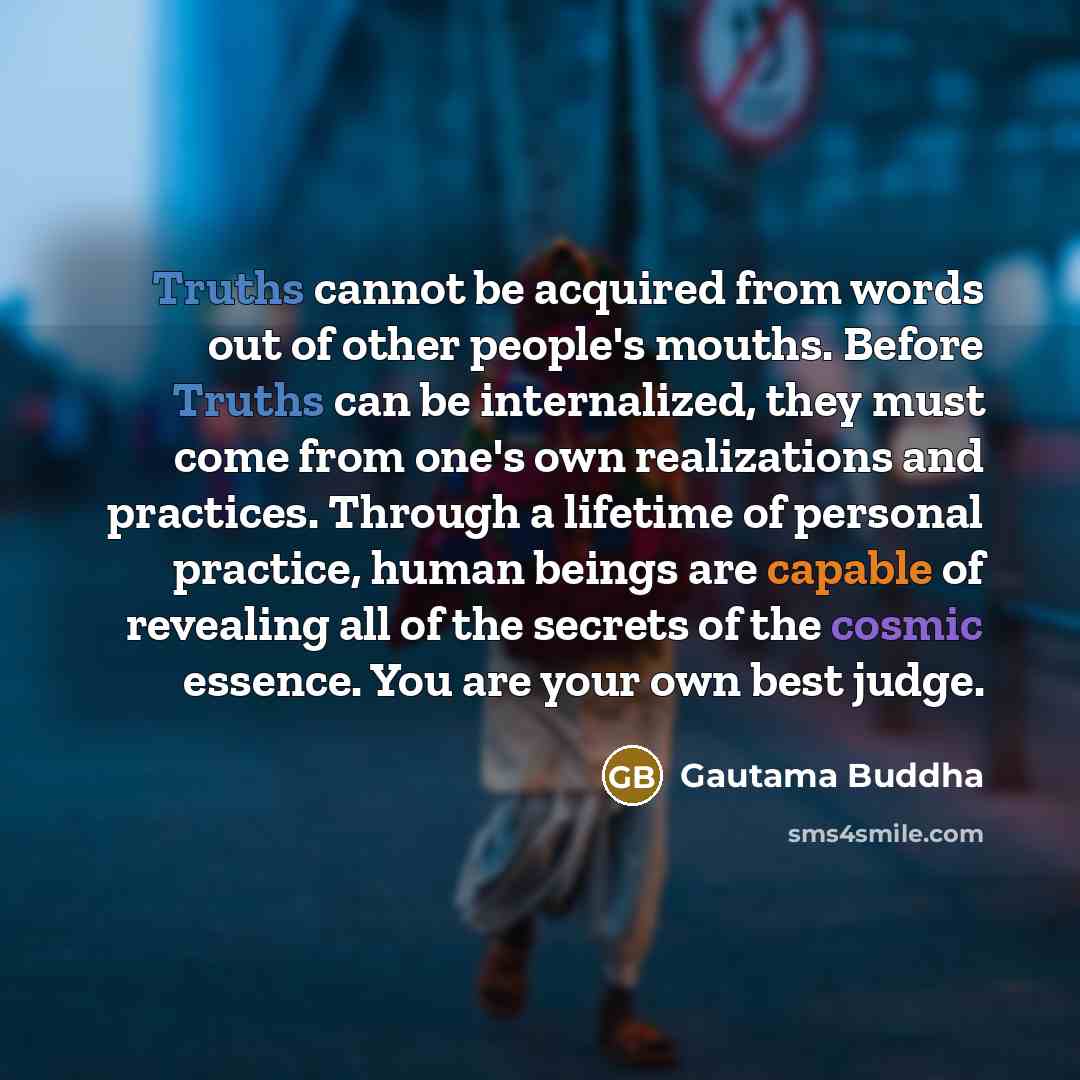 “Truths cannot be acquired from words out of other people's mouths. Before Truths can be internalized, they must come from one's own realizations and practices. Through a lifetime of personal practice, human beings are capable of revealing all of the secrets of the cosmic essence. You are your own…” quote by Gautama Buddha
