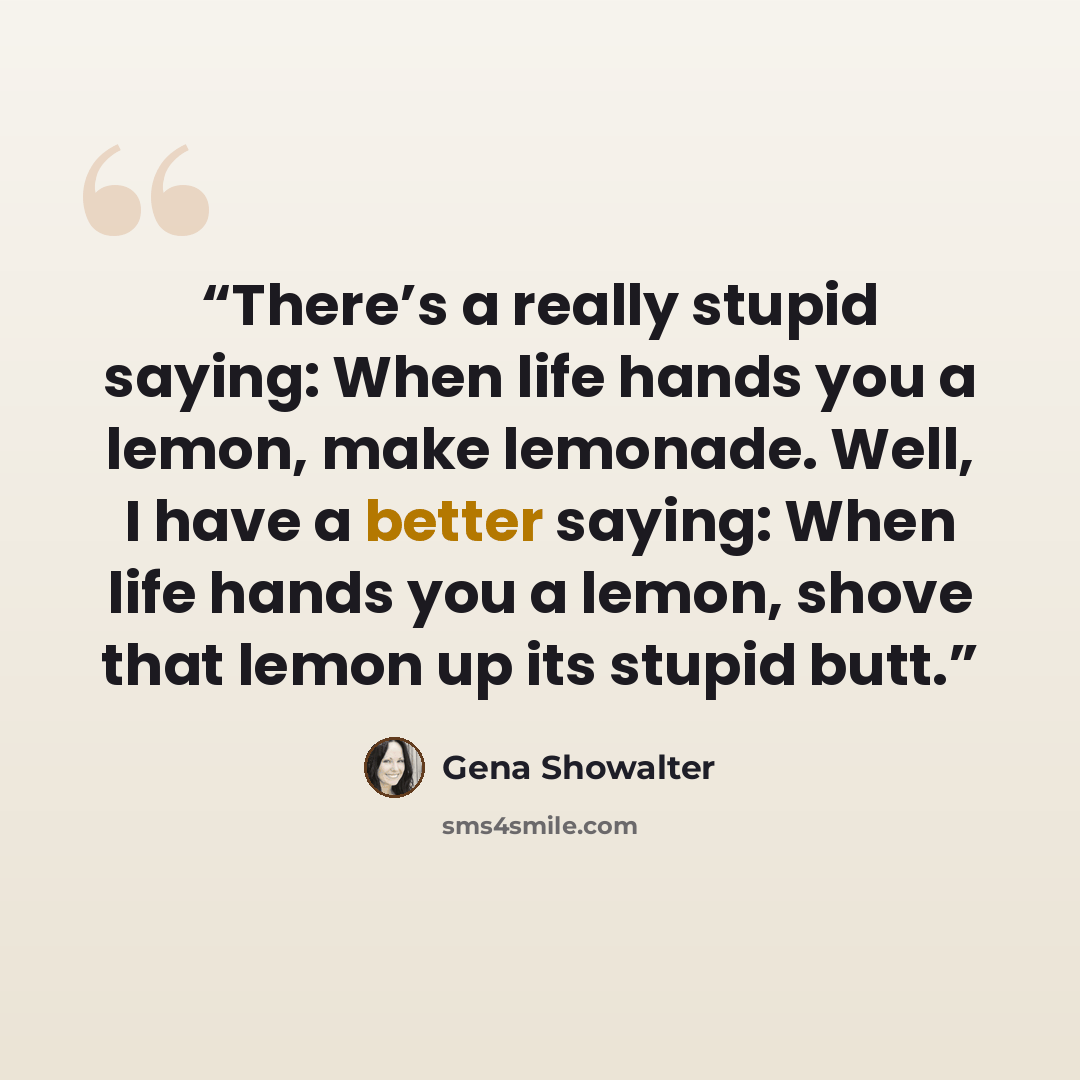 “There’s a really stupid saying: When life hands you a lemon, make lemonade. Well, I have a better saying: When life hands you a lemon, shove that lemon up its stupid butt.” quote by Gena Showalter