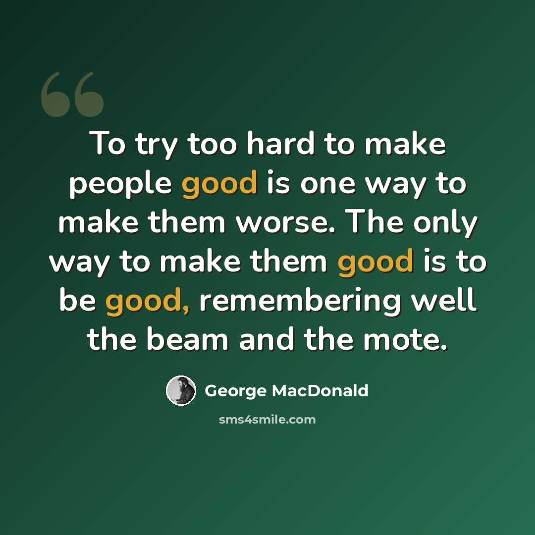 “To try too hard to make people good is one way to make them worse. The only way to make them good is to be good, remembering well the beam and the mote.” quote by George MacDonald