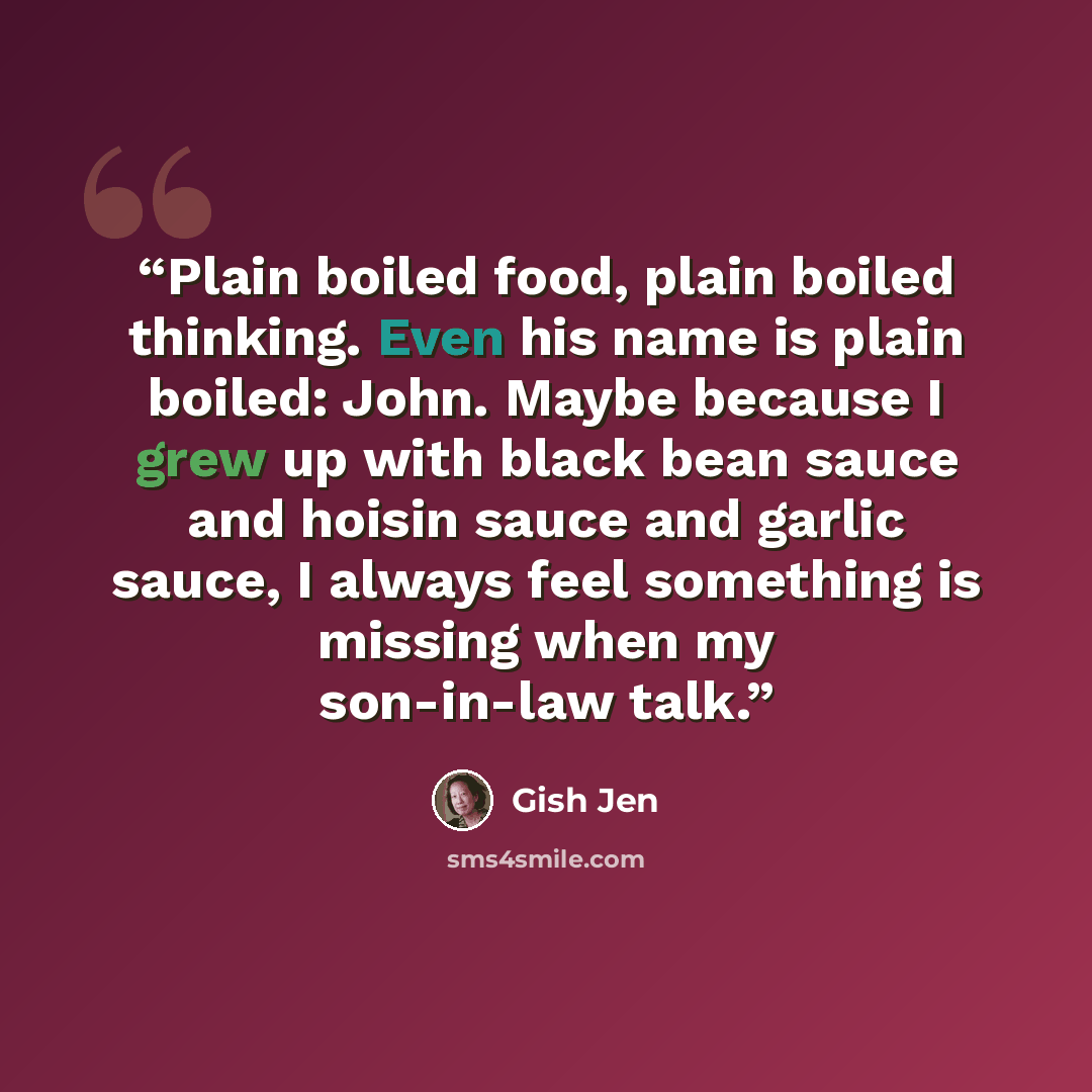 “Plain boiled food, plain boiled thinking. Even his name is plain boiled: John. Maybe because I grew up with black bean sauce and hoisin sauce and garlic sauce, I always feel something is missing when my son-in-law talk.” quote by Gish Jen