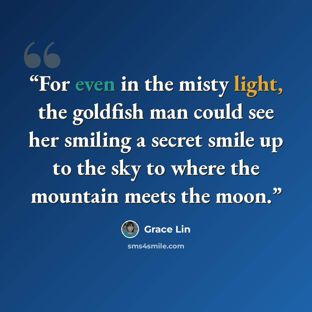 “For even in the misty light, the goldfish man could see her smiling a secret smile up to the sky to where the mountain meets the moon.” quote by Grace Lin