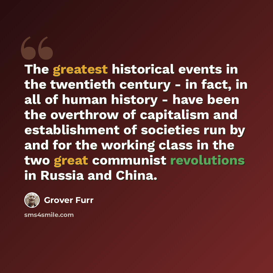 “The greatest historical events in the twentieth century - in fact, in all of human history - have been the overthrow of capitalism and establishment of societies run by and for the working class in the two great communist revolutions in Russia and China.” quote by Grover Furr
