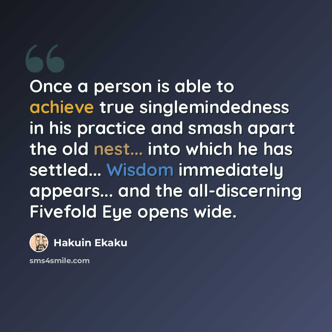 “Once a person is able to achieve true singlemindedness in his practice and smash apart the old nest... into which he has settled... Wisdom immediately appears... and the all-discerning Fivefold Eye opens wide.” quote by Hakuin Ekaku