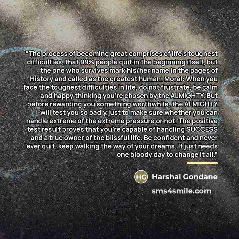 “The process of becoming great comprises of life’s toughest difficulties, that 99% people quit in the beginning itself, but the one who survives mark his/her name in the pages of History and called as the greatest human. Moral: When you face the toughest difficulties in life, do not frustrate, be…” quote by Harshal Gondane