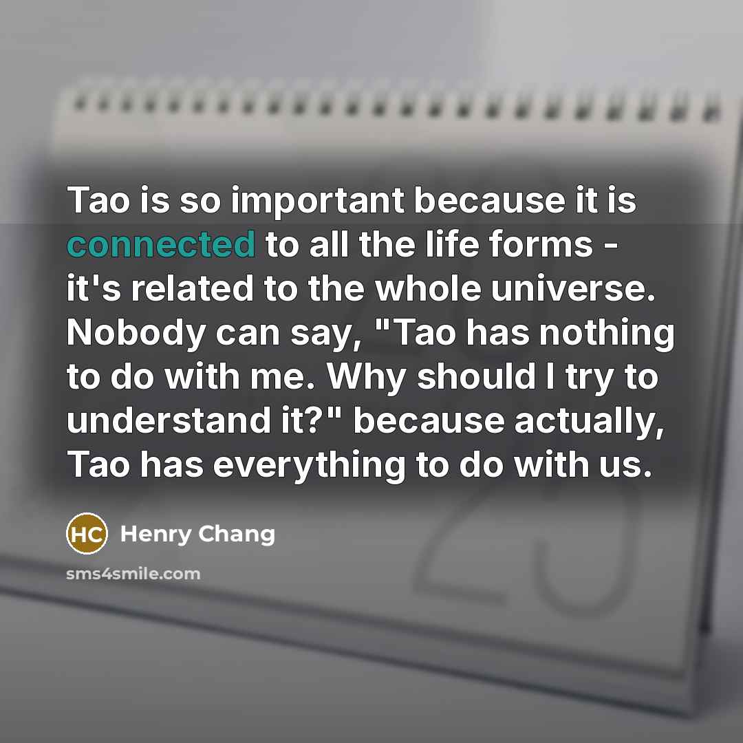 “Tao is so important because it is connected to all the life forms - it's related to the whole universe. Nobody can say, "Tao has nothing to do with me. Why should I try to understand it?" because actually, Tao has everything to do with us.” quote by Henry Chang