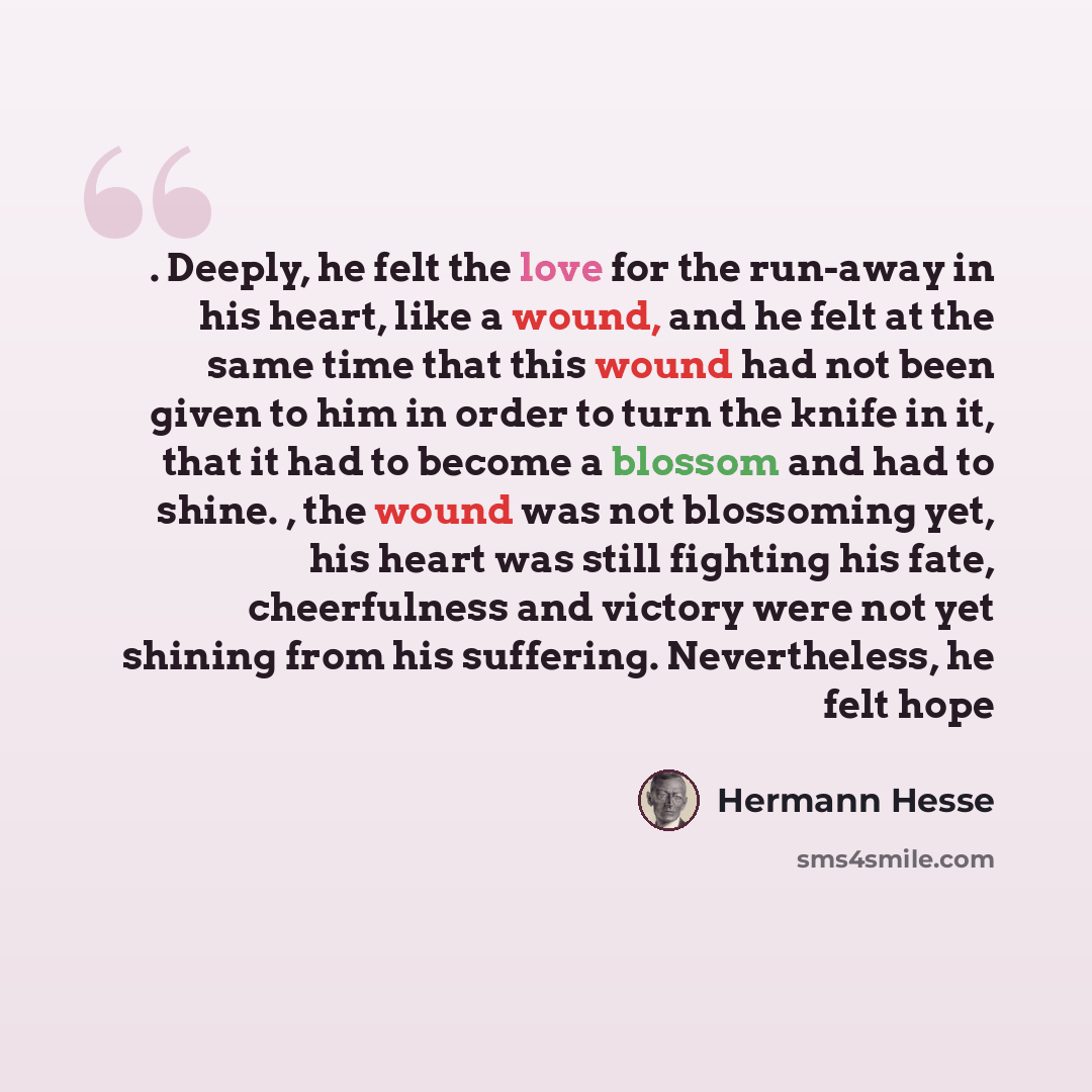 “. Deeply, he felt the love for the run-away in his heart, like a wound, and he felt at the same time that this wound had not been given to him in order to turn the knife in it, that it had to become a blossom and had to shine. , the wound was not blossoming yet, his heart was still fighting his…” quote by Hermann Hesse
