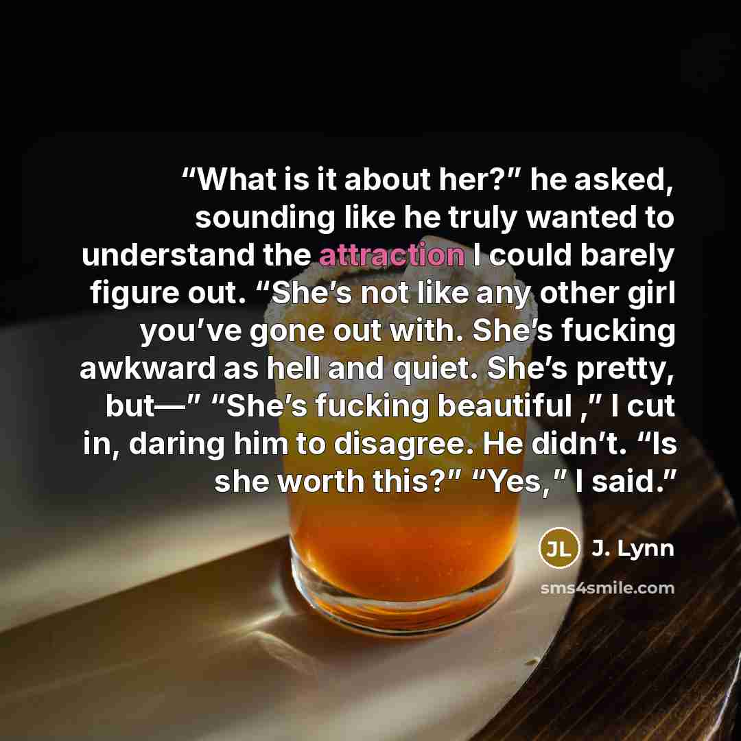 “What is it about her?” he asked, sounding like he truly wanted to understand the attraction I could barely figure out. “She’s not like any other girl you’ve gone out with. She’s fucking awkward as hell and quiet. She’s pretty, but—” “She’s fucking beautiful ,” I cut in, daring him to disagree. He…” quote by J. Lynn