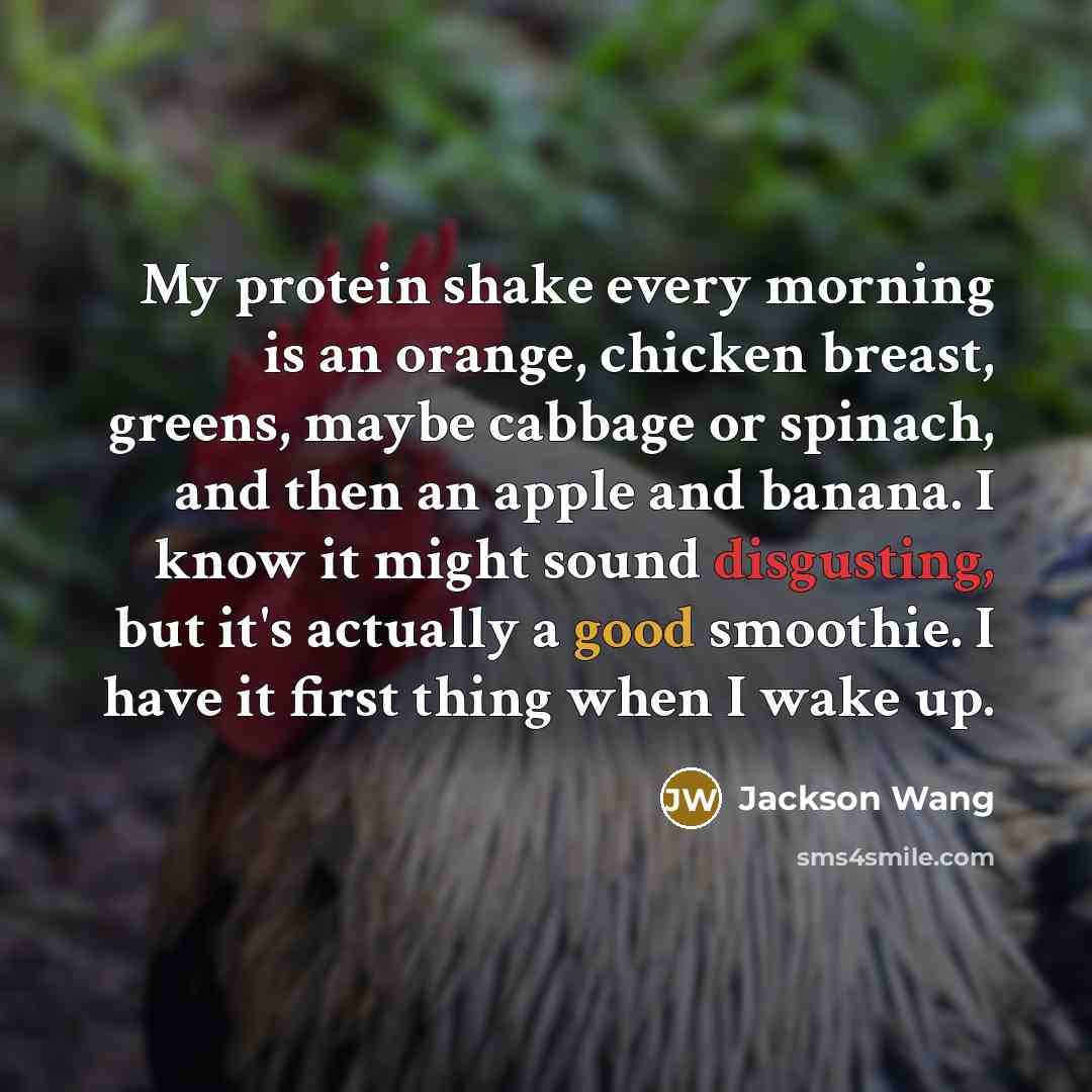 “My protein shake every morning is an orange, chicken breast, greens, maybe cabbage or spinach, and then an apple and banana. I know it might sound disgusting, but it's actually a good smoothie. I have it first thing when I wake up.” quote by Jackson Wang