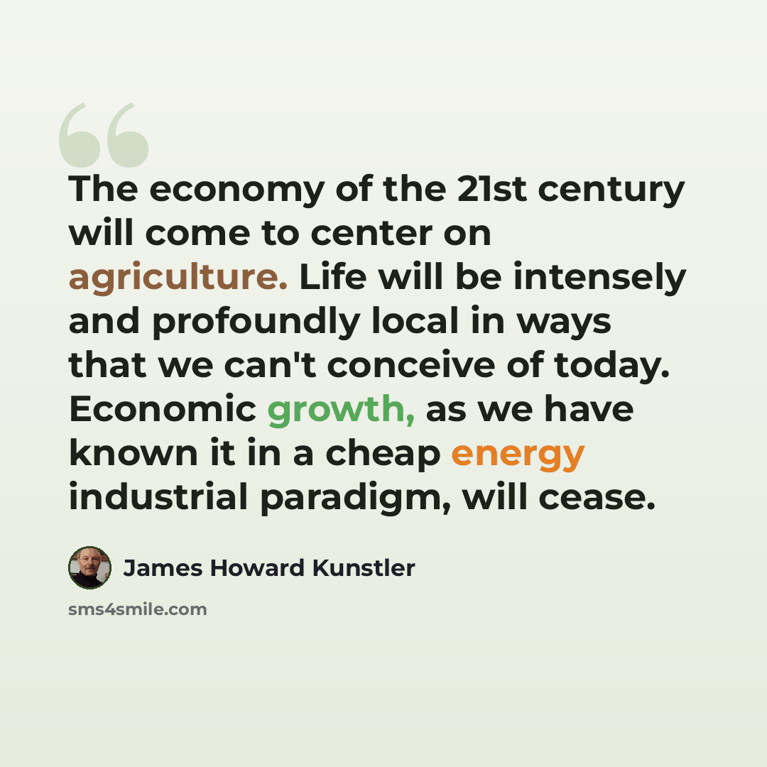 “The economy of the 21st century will come to center on agriculture. Life will be intensely and profoundly local in ways that we can't conceive of today. Economic growth, as we have known it in a cheap energy industrial paradigm, will cease.” quote by James Howard Kunstler