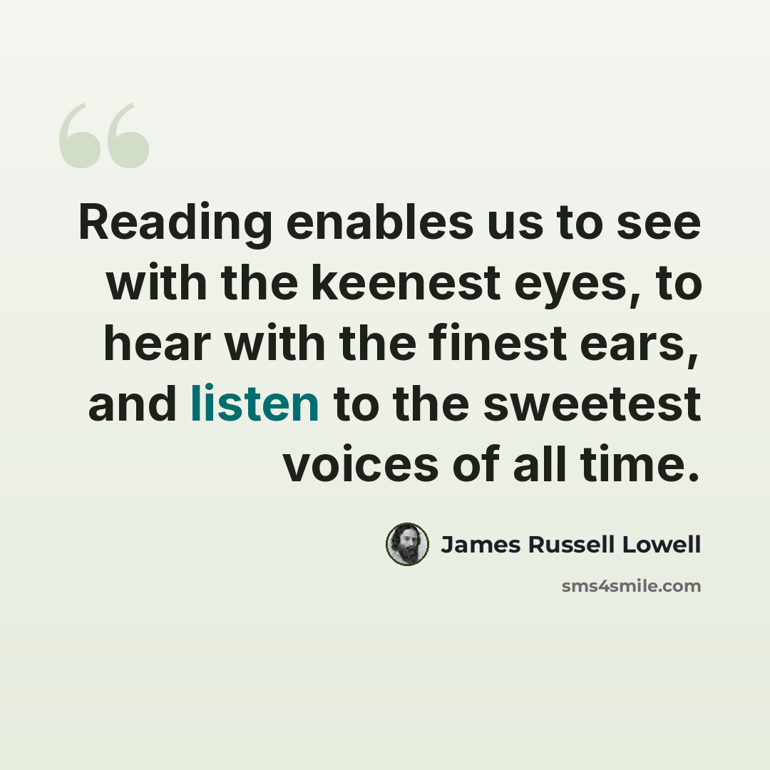 “Reading enables us to see with the keenest eyes, to hear with the finest ears, and listen to the sweetest voices of all time.” quote by James Russell Lowell