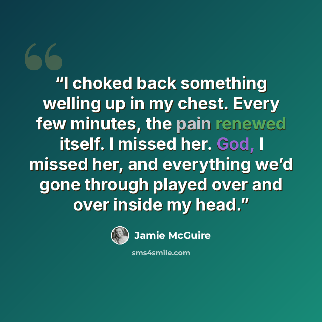 “I choked back something welling up in my chest. Every few minutes, the pain renewed itself. I missed her. God, I missed her, and everything we’d gone through played over and over inside my head.” quote by Jamie McGuire