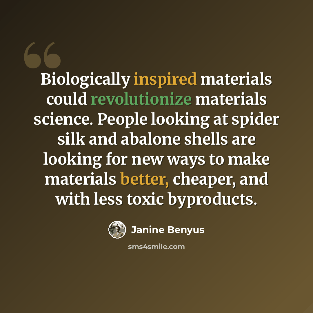 “Biologically inspired materials could revolutionize materials science. People looking at spider silk and abalone shells are looking for new ways to make materials better, cheaper, and with less toxic byproducts.” quote by Janine Benyus