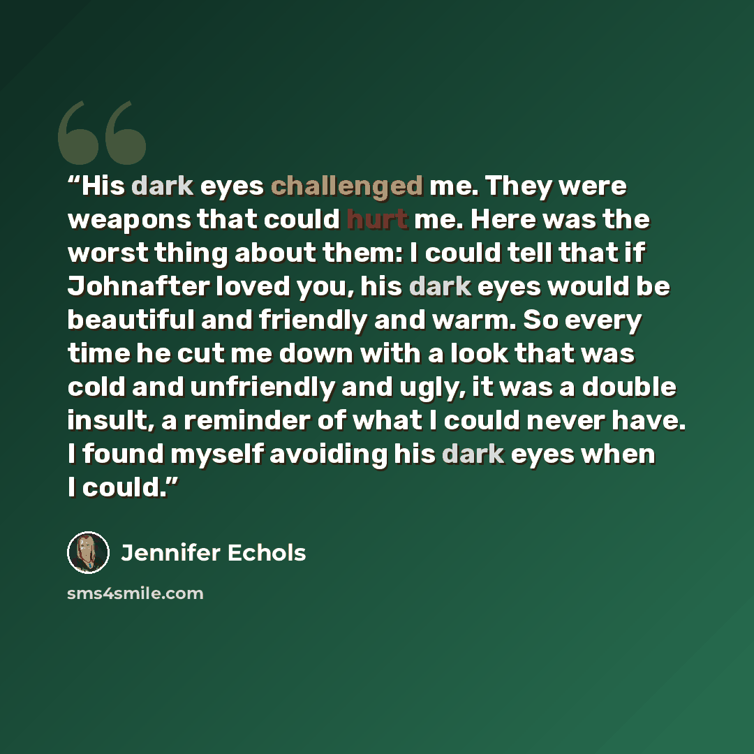 “His dark eyes challenged me. They were weapons that could hurt me. Here was the worst thing about them: I could tell that if Johnafter loved you, his dark eyes would be beautiful and friendly and warm. So every time he cut me down with a look that was cold and unfriendly and ugly, it was a double…” quote by Jennifer Echols
