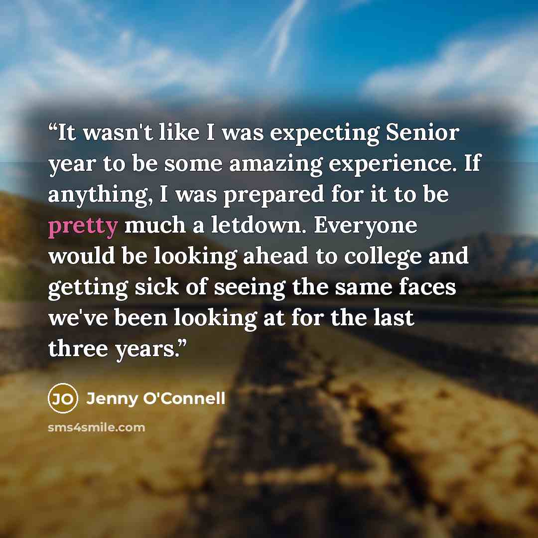 “It wasn't like I was expecting Senior year to be some amazing experience. If anything, I was prepared for it to be pretty much a letdown. Everyone would be looking ahead to college and getting sick of seeing the same faces we've been looking at for the last three years.” quote by Jenny O'Connell
