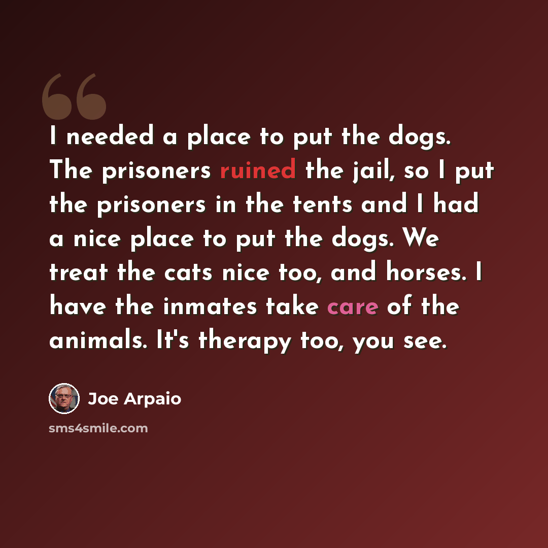 “I needed a place to put the dogs. The prisoners ruined the jail, so I put the prisoners in the tents and I had a nice place to put the dogs. We treat the cats nice too, and horses. I have the inmates take care of the animals. It's therapy too, you see.” quote by Joe Arpaio