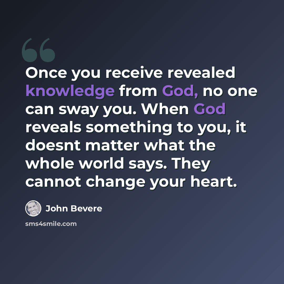“Once you receive revealed knowledge from God, no one can sway you. When God reveals something to you, it doesnt matter what the whole world says. They cannot change your heart.” quote by John Bevere