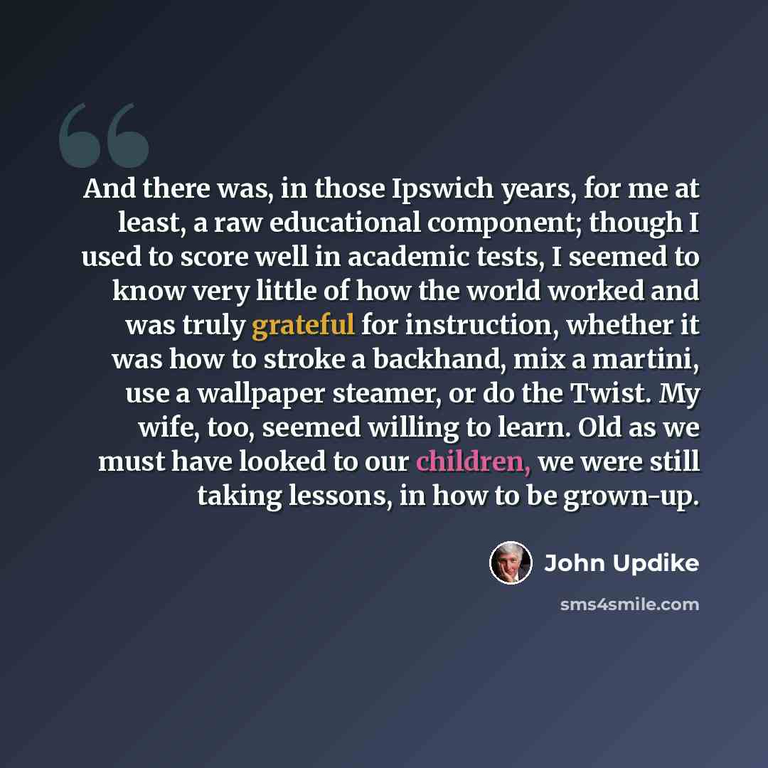 “And there was, in those Ipswich years, for me at least, a raw educational component; though I used to score well in academic tests, I seemed to know very little of how the world worked and was truly grateful for instruction, whether it was how to stroke a backhand, mix a martini, use a wallpaper…” quote by John Updike