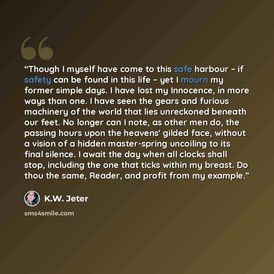 “Though I myself have come to this safe harbour – if safety can be found in this life – yet I mourn my former simple days. I have lost my Innocence, in more ways than one. I have seen the gears and furious machinery of the world that lies unreckoned beneath our feet. No longer can I note, as other…” quote by K.W. Jeter