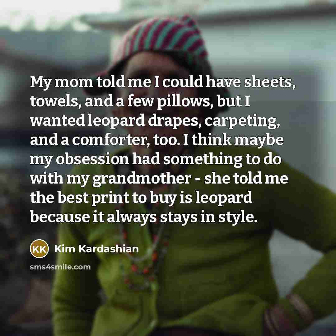 “My mom told me I could have sheets, towels, and a few pillows, but I wanted leopard drapes, carpeting, and a comforter, too. I think maybe my obsession had something to do with my grandmother - she told me the best print to buy is leopard because it always stays in style.” quote by Kim Kardashian