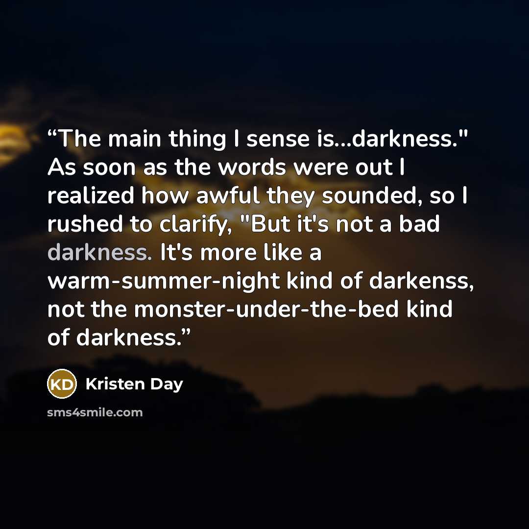 “The main thing I sense is...darkness." As soon as the words were out I realized how awful they sounded, so I rushed to clarify, "But it's not a bad darkness. It's more like a warm-summer-night kind of darkenss, not the monster-under-the-bed kind of darkness.” quote by Kristen Day