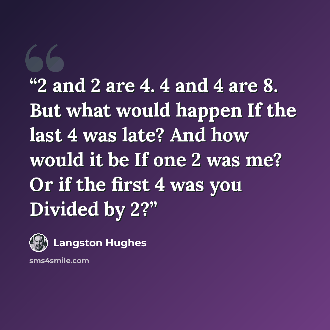 “2 and 2 are 4. 4 and 4 are 8. But what would happen If the last 4 was late? And how would it be If one 2 was me? Or if the first 4 was you Divided by 2?” quote by Langston Hughes